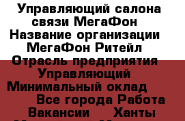 Управляющий салона связи МегаФон › Название организации ­ МегаФон Ритейл › Отрасль предприятия ­ Управляющий › Минимальный оклад ­ 25 000 - Все города Работа » Вакансии   . Ханты-Мансийский,Мегион г.